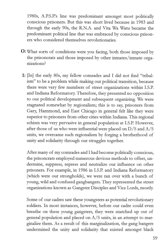 19805, APSPs line was predominant amongst most politically conscious prisoners. But this was short lived because in 1983 and through the early 90s, the RN.A. and Vita Wa Watu became the predominant political line that was embraced by conscious prison- ers who considered themselves revolutionatics  O:What sorts of conditions were you facing, both those imposed by the prisoncrats and those imposed by other inmates/inmate orga- nizations?  I: [In] the early 80s, my fellow comeades and T did not find “tribal- ism” to be a problem while making our political transition, because there were very few members of street organizations within LS. and Indiana Reformatory. Therefore, they presented no opposition to our political development and subsequent organizing, We were stagnated somewhat by regionalism; this is to say, prisoners from Gary, Hammond, and East Chicago in general felt like they were superior to prisoners from other cities within Indiana. This regional schism was very pervasive in general population at ISP, However, after those of us who were influential were placed on D/S and A/S units, we overcame such regionalism by forging a brotherhood of unity and solidarity through our struggles together.  After many of my comrades and I had become politically conscious, the prisoncrats employed numerous devious methods to offset, un- dermine, suppress, repress and neutralize our influence on other prisones. For example, in 1986 in LS. and Indiana Reformatory (which were our strongholds), we were ran over with a bunch of young, wild and confused gangbangers. They represented the street organizations known as Gangster Disciples and Vice Lords, mosly.  Some of our cadres saw these youngsters as potential revolutionary soldiers. In most instances, however, before our cadre could even breathe on these young gangsters, they were snatched up out of general population and placed on A /S units, in an attempt to mar- ginalize them. As a result of this marginalization, the gang bangers undermined the unity and solidarity that existed amongst black  59 